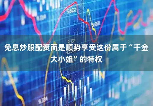 免息炒股配资而是顺势享受这份属于“千金大小姐”的特权