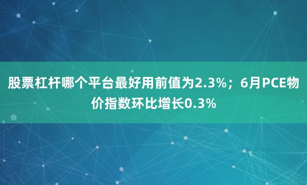 股票杠杆哪个平台最好用前值为2.3%；6月PCE物价指数环比增长0.3%