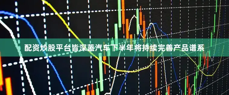 配资炒股平台皆深蓝汽车下半年将持续完善产品谱系